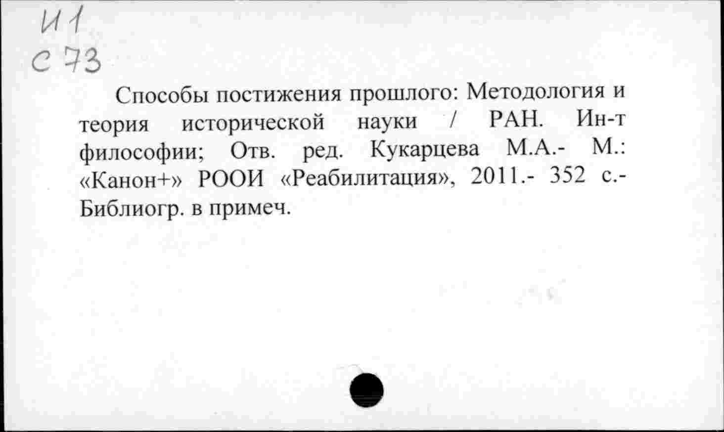 ﻿с 73
Способы постижения прошлого: Методология и теория исторической науки / РАН. Ин-т философии; Отв. ред. Кукарцева М.А.- М.: «Канон+» РООИ «Реабилитация», 2011.- 352 с.-Библиогр. в примем.